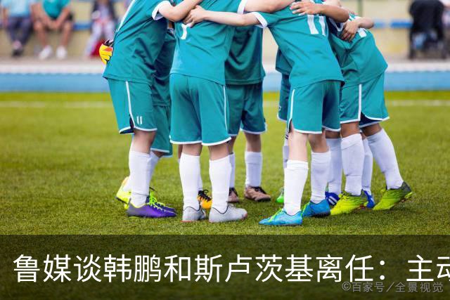 鲁媒谈韩鹏和斯卢茨基离任：主动抽身自带硬气，也足够体面